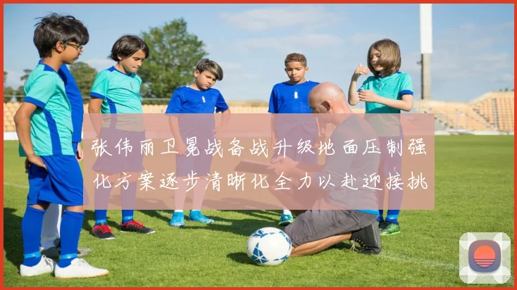 张伟丽卫冕战备战升级地面压制强化方案逐步清晰化全力以赴迎接挑战
